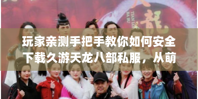 玩家亲测手把手教你如何安全下载久游天龙八部私服，从萌新到江湖高手的避坑指南