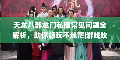 天龙八部龙门私服常见问题全解析，助你畅玩不迷茫|游戏攻略资料