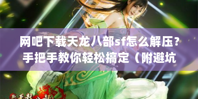网吧下载天龙八部sf怎么解压？手把手教你轻松搞定（附避坑指南）