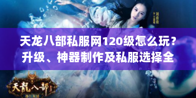 天龙八部私服网120级怎么玩？升级、神器制作及私服选择全攻略