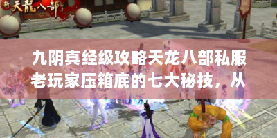 九阴真经级攻略天龙八部私服老玩家压箱底的七大秘技，从绝世装备速刷到隐藏副本破解