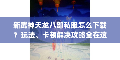 新武神天龙八部私服怎么下载？玩法、卡顿解决攻略全在这！
