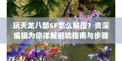 玩天龙八部SF怎么解压？资深编辑为你详解避坑指南与步骤