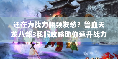 还在为战力瓶颈发愁？兽血天龙八部3私服攻略助你速升战力！