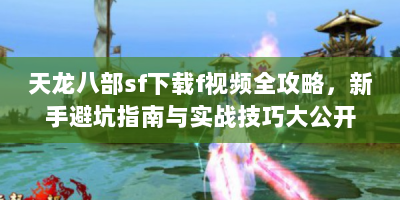 天龙八部sf下载f视频全攻略，新手避坑指南与实战技巧大公开