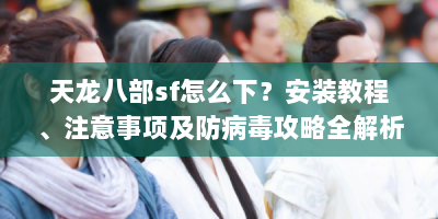 天龙八部sf怎么下？安装教程、注意事项及防病毒攻略全解析