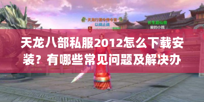 天龙八部私服2012怎么下载安装？有哪些常见问题及解决办法？