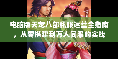 电脑版天龙八部私服运营全指南，从零搭建到万人同服的实战手册