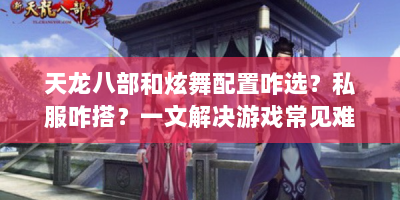 天龙八部和炫舞配置咋选？私服咋搭？一文解决游戏常见难题