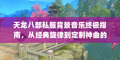 天龙八部私服背景音乐终极指南，从经典旋律到定制神曲的江湖秘闻