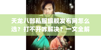 天龙八部私服旗舰发布网怎么选？打不开咋解决？一文全解答