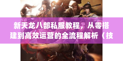 新天龙八部私服教程，从零搭建到高效运营的全流程解析（技术篇）