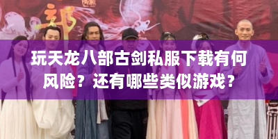 玩天龙八部古剑私服下载有何风险？还有哪些类似游戏？