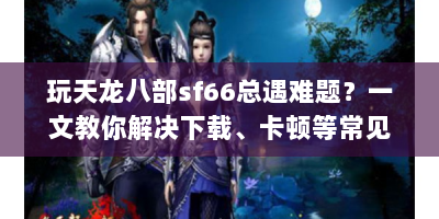 玩天龙八部sf66总遇难题？一文教你解决下载、卡顿等常见问题