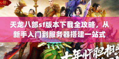 天龙八部sf版本下载全攻略，从新手入门到服务器搭建一站式指南