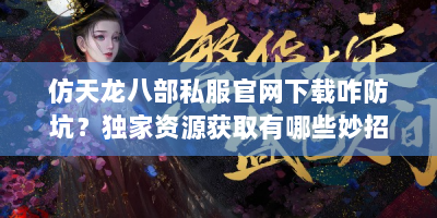 仿天龙八部私服官网下载咋防坑？独家资源获取有哪些妙招？