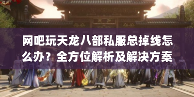 网吧玩天龙八部私服总掉线怎么办？全方位解析及解决方案来啦