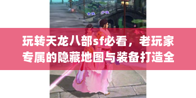 玩转天龙八部sf必看，老玩家专属的隐藏地图与装备打造全攻略