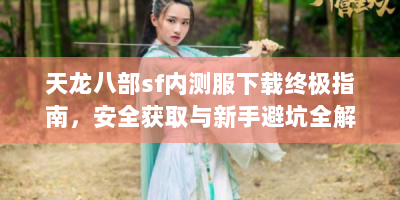 天龙八部sf内测服下载终极指南，安全获取与新手避坑全解析