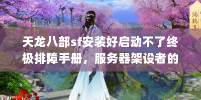 天龙八部sf安装好启动不了终极排障手册，服务器架设者的九大技术雷区