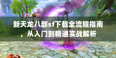 新天龙八部sf下载全流程指南，从入门到精通实战解析