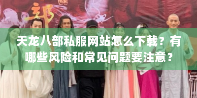 天龙八部私服网站怎么下载？有哪些风险和常见问题要注意？