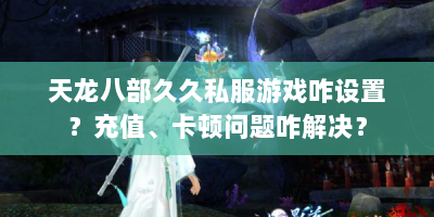 天龙八部久久私服游戏咋设置？充值、卡顿问题咋解决？