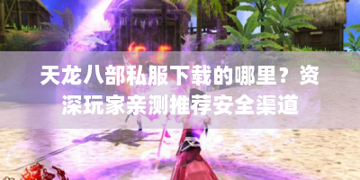 天龙八部私服下载的哪里？资深玩家亲测推荐安全渠道