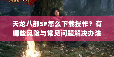 天龙八部SF怎么下载操作？有哪些风险与常见问题解决办法？