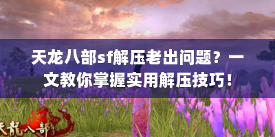 天龙八部sf解压老出问题？一文教你掌握实用解压技巧！
