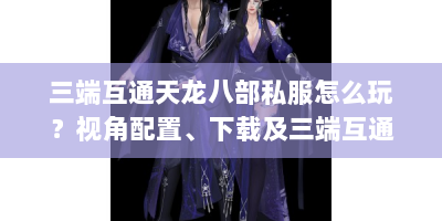 三端互通天龙八部私服怎么玩？视角配置、下载及三端互通全攻略