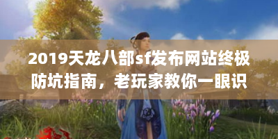 2019天龙八部sf发布网站终极防坑指南，老玩家教你一眼识破真假服