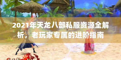 2021年天龙八部私服资源全解析，老玩家专属的进阶指南