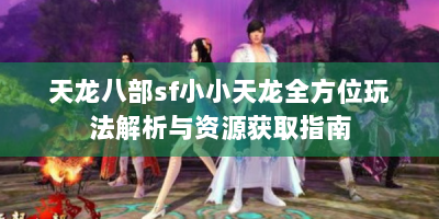 天龙八部sf小小天龙全方位玩法解析与资源获取指南