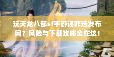玩天龙八部sf手游该咋选发布网？风险与下载攻略全在这！