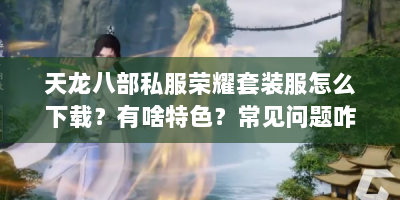天龙八部私服荣耀套装服怎么下载？有啥特色？常见问题咋解决？
