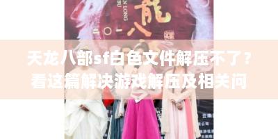 天龙八部sf白色文件解压不了？看这篇解决游戏解压及相关问题攻略