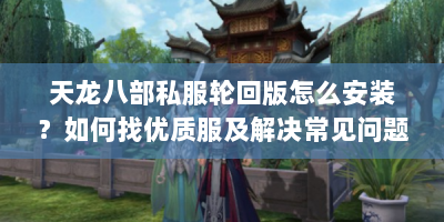 天龙八部私服轮回版怎么安装？如何找优质服及解决常见问题