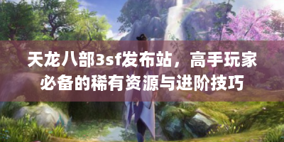 天龙八部3sf发布站，高手玩家必备的稀有资源与进阶技巧