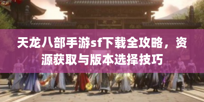 天龙八部手游sf下载全攻略，资源获取与版本选择技巧