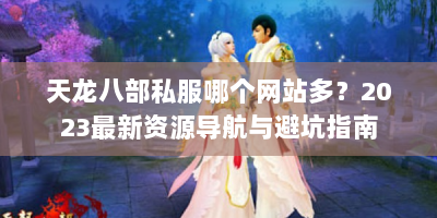 天龙八部私服哪个网站多？2023最新资源导航与避坑指南